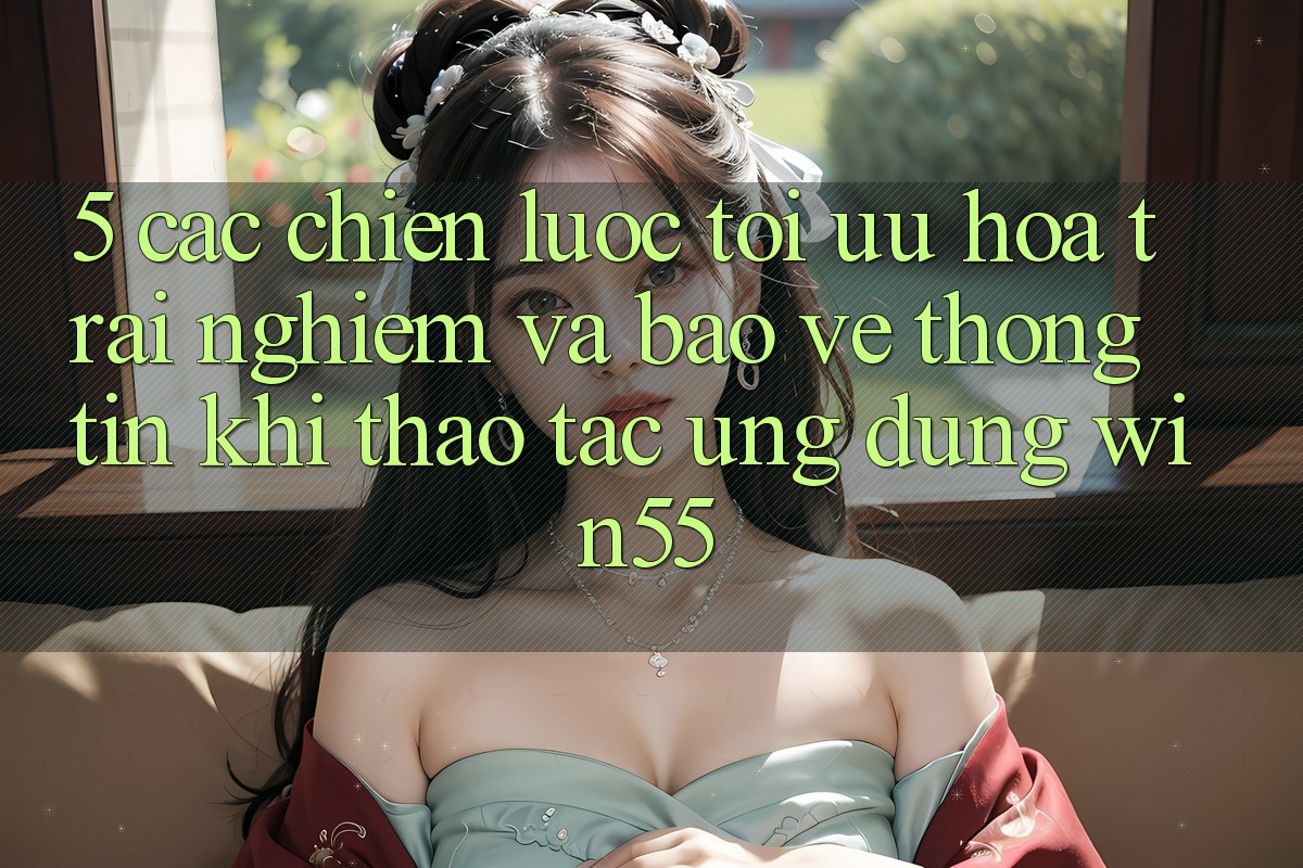 5. Các Chiến Lược Tối Ưu Hóa Trải Nghiệm Và Bảo vệ thông tin Khi Thao tác Ứng dụng Win55