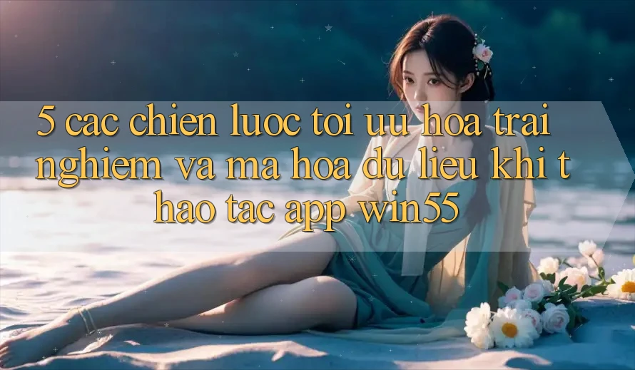 5. Các Chiến Lược Tối Ưu Hóa Trải Nghiệm Và Mã hóa dữ liệu Khi Thao tác App Win55