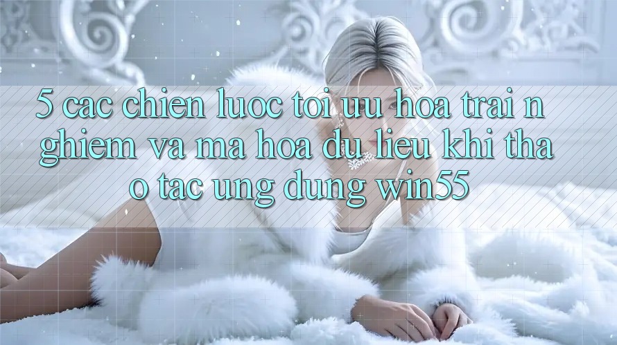 5. Các Chiến Lược Tối Ưu Hóa Trải Nghiệm Và Mã hóa dữ liệu Khi Thao tác Ứng dụng Win55