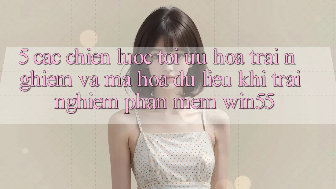 5. Các Chiến Lược Tối Ưu Hóa Trải Nghiệm Và Mã hóa dữ liệu Khi Trải nghiệm Phần mềm Win55