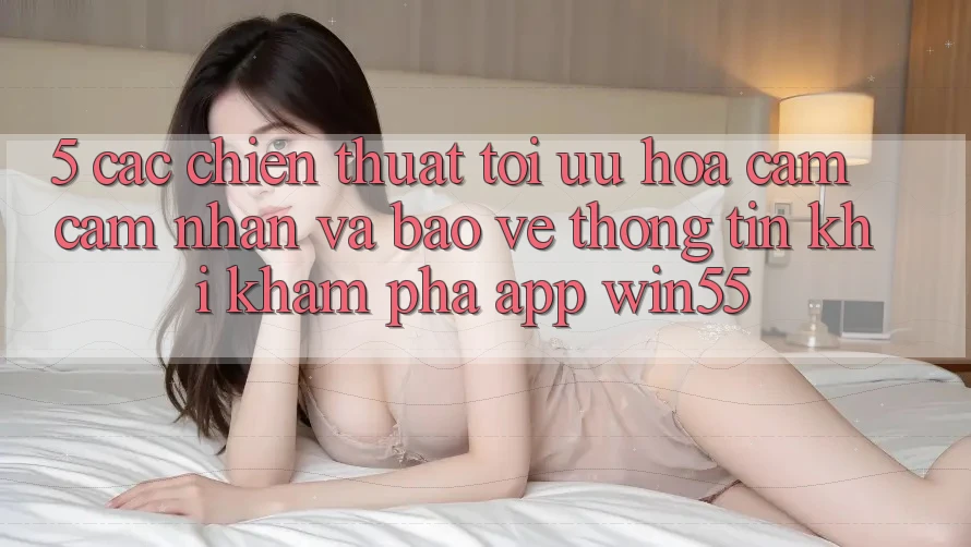5. Các Chiến thuật Tối Ưu Hóa Cảm cảm nhận Và Bảo vệ thông tin Khi Khám phá App Win55