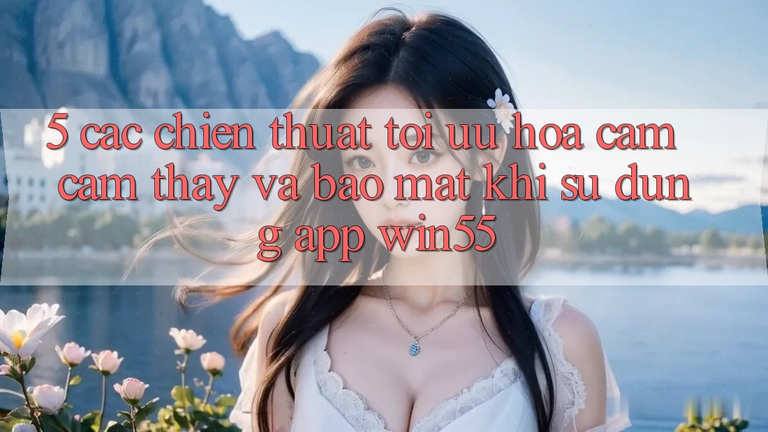 5. Các Chiến thuật Tối Ưu Hóa Cảm cảm thấy Và Bảo Mật Khi Sử Dụng App Win55 5. Các Chiến thuật Tối Ưu Hóa Cảm cảm thấy Và Bảo Mật Khi Sử Dụng App Win55