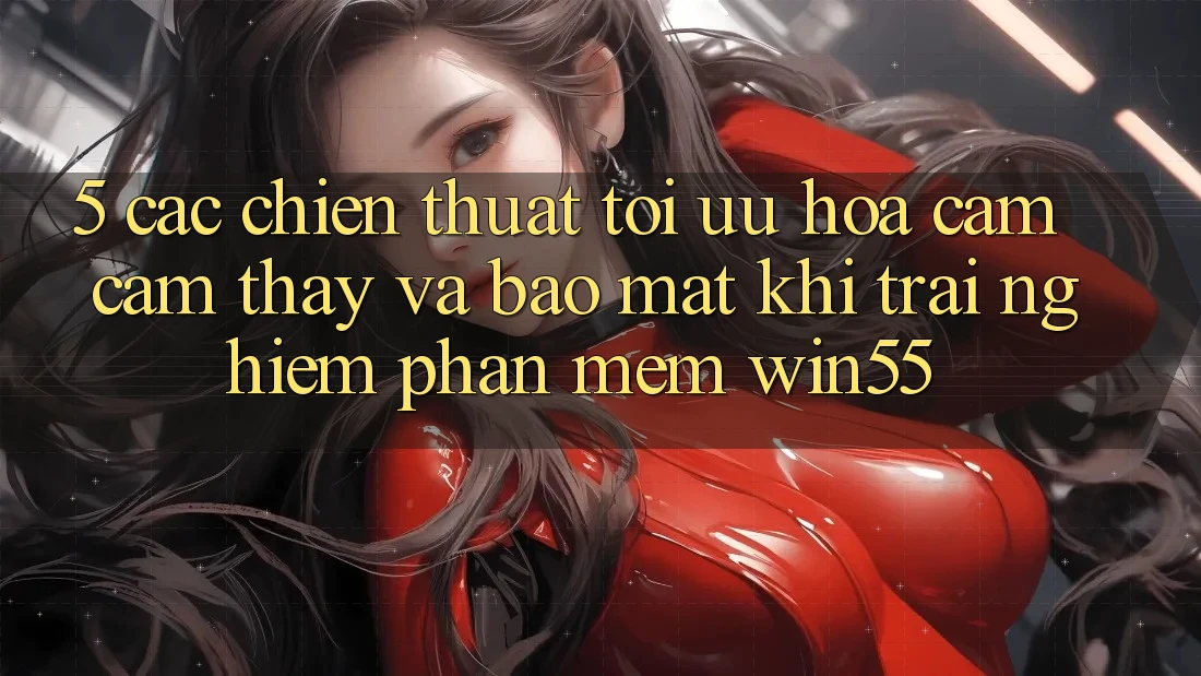 5. Các Chiến thuật Tối Ưu Hóa Cảm cảm thấy Và Bảo Mật Khi Trải nghiệm Phần mềm Win55
