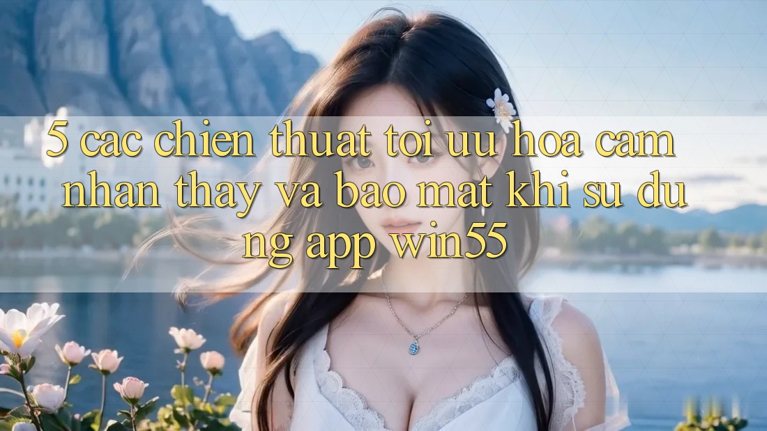 5. Các Chiến thuật Tối Ưu Hóa Cảm nhận thấy Và Bảo Mật Khi Sử Dụng App Win55
