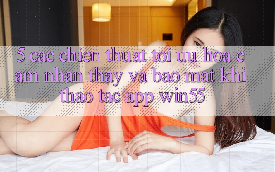 5. Các Chiến thuật Tối Ưu Hóa Cảm nhận thấy Và Bảo mật Khi Thao tác App Win55