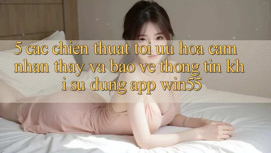 5. Các Chiến thuật Tối Ưu Hóa Cảm nhận thấy Và Bảo vệ thông tin Khi Sử Dụng App Win55