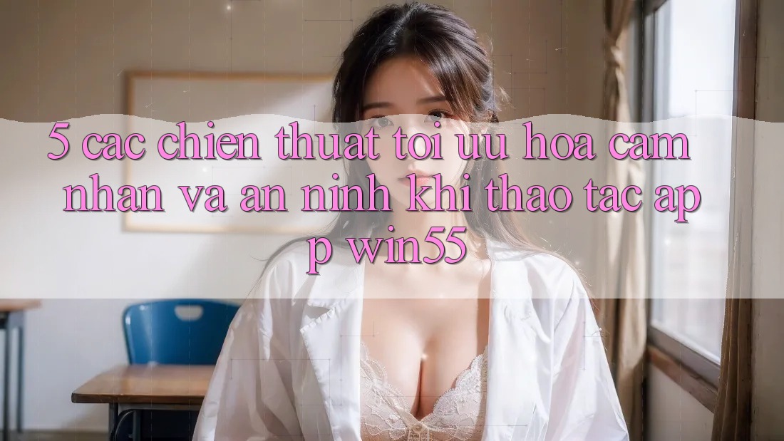 5. Các Chiến thuật Tối Ưu Hóa Cảm nhận Và An ninh Khi Thao tác App Win55 5. Các Chiến thuật Tối Ưu Hóa Cảm nhận Và An ninh Khi Thao tác App Win55