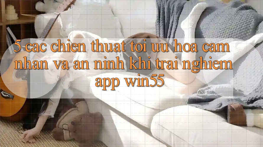 5. Các Chiến thuật Tối Ưu Hóa Cảm nhận Và An ninh Khi Trải nghiệm App Win55