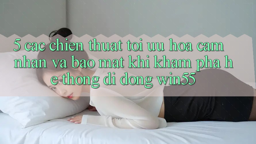 5. Các Chiến thuật Tối Ưu Hóa Cảm nhận Và Bảo Mật Khi Khám phá Hệ thống di động Win55 5. Các Chiến thuật Tối Ưu Hóa Cảm nhận Và Bảo Mật Khi Khám phá Hệ thống di động Win55