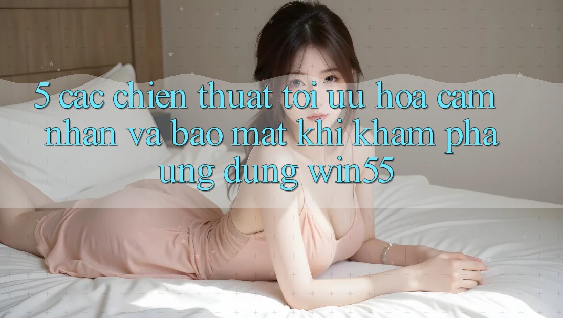 5. Các Chiến thuật Tối Ưu Hóa Cảm nhận Và Bảo Mật Khi Khám phá Ứng dụng Win55 5. Các Chiến thuật Tối Ưu Hóa Cảm nhận Và Bảo Mật Khi Khám phá Ứng dụng Win55