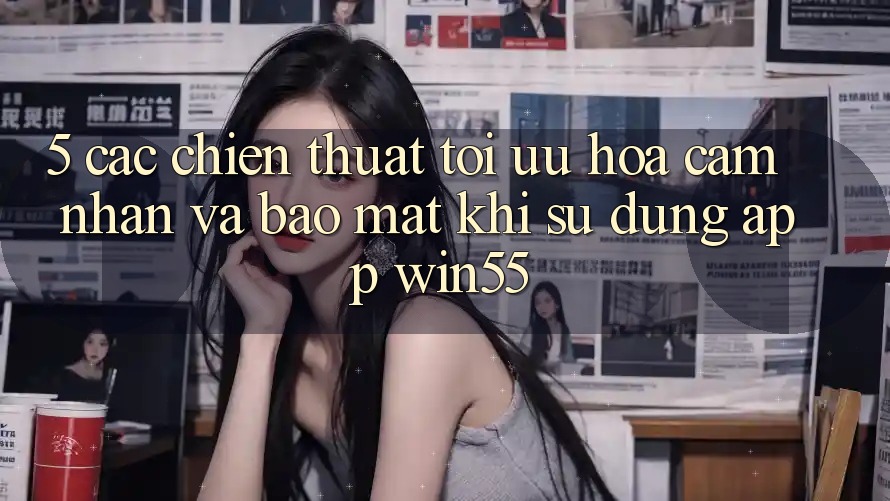5. Các Chiến thuật Tối Ưu Hóa Cảm nhận Và Bảo Mật Khi Sử Dụng App Win55 5. Các Chiến thuật Tối Ưu Hóa Cảm nhận Và Bảo Mật Khi Sử Dụng App Win55