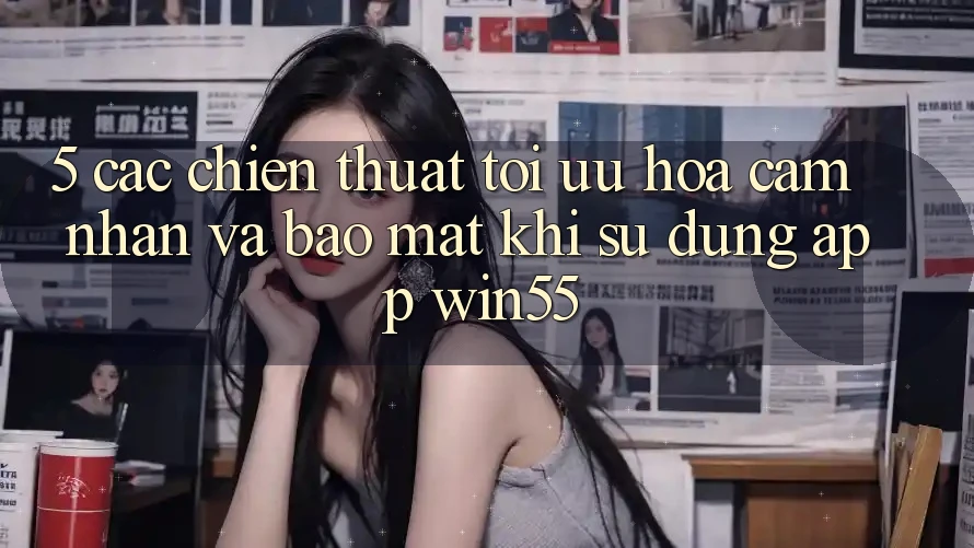 5. Các Chiến thuật Tối Ưu Hóa Cảm nhận Và Bảo Mật Khi Sử Dụng App Win55 5. Các Chiến thuật Tối Ưu Hóa Cảm nhận Và Bảo Mật Khi Sử Dụng App Win55
