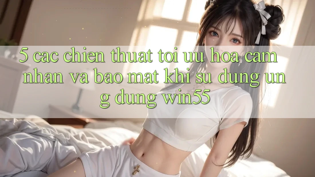 5. Các Chiến thuật Tối Ưu Hóa Cảm nhận Và Bảo Mật Khi Sử dụng Ứng dụng Win55