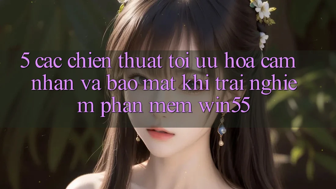 5. Các Chiến thuật Tối Ưu Hóa Cảm nhận Và Bảo Mật Khi Trải nghiệm Phần mềm Win55
