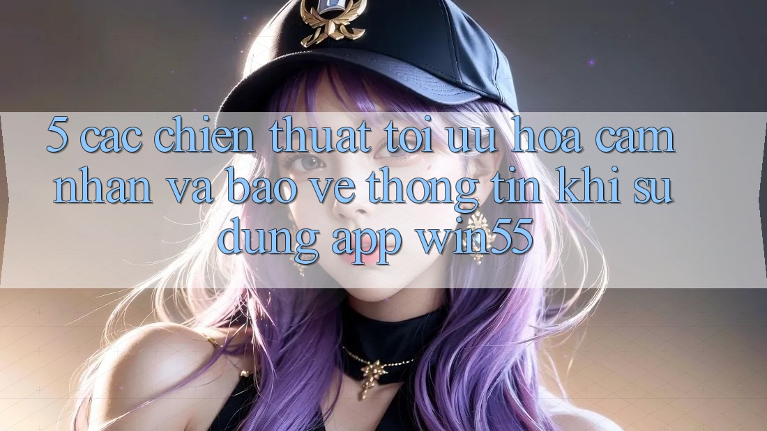 5. Các Chiến thuật Tối Ưu Hóa Cảm nhận Và Bảo vệ thông tin Khi Sử Dụng App Win55