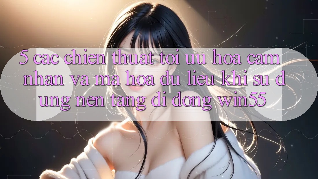5. Các Chiến thuật Tối Ưu Hóa Cảm nhận Và Mã hóa dữ liệu Khi Sử Dụng Nền tảng di động Win55