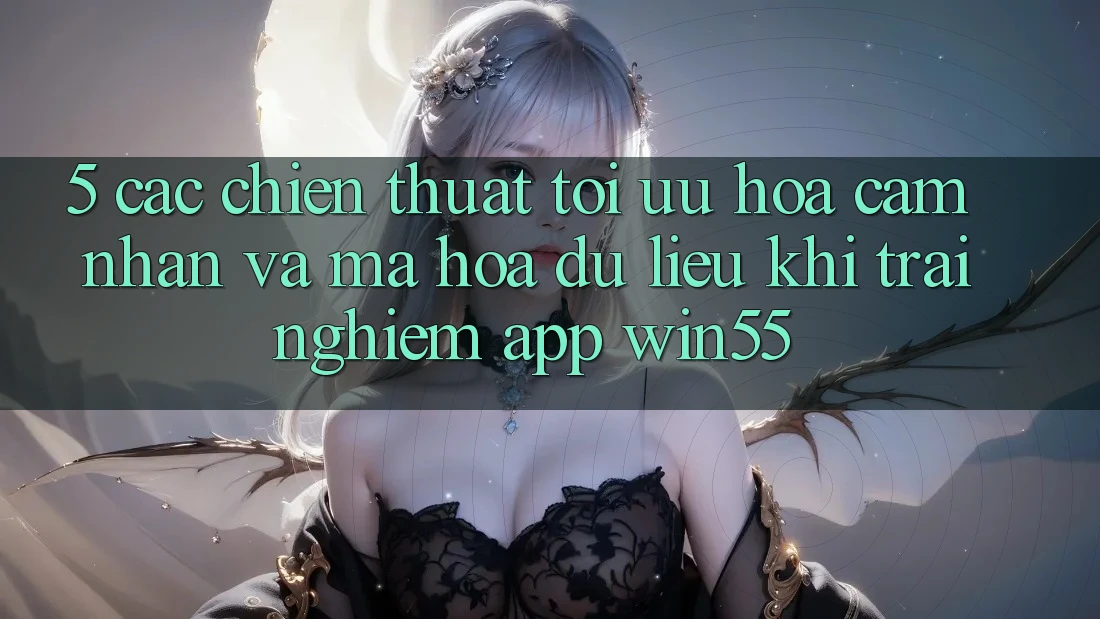 5. Các Chiến thuật Tối Ưu Hóa Cảm nhận Và Mã hóa dữ liệu Khi Trải nghiệm App Win55 5. Các Chiến thuật Tối Ưu Hóa Cảm nhận Và Mã hóa dữ liệu Khi Trải nghiệm App Win55