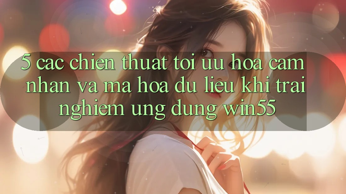 5. Các Chiến thuật Tối Ưu Hóa Cảm nhận Và Mã hóa dữ liệu Khi Trải nghiệm Ứng dụng Win55 5. Các Chiến thuật Tối Ưu Hóa Cảm nhận Và Mã hóa dữ liệu Khi Trải nghiệm Ứng dụng Win55