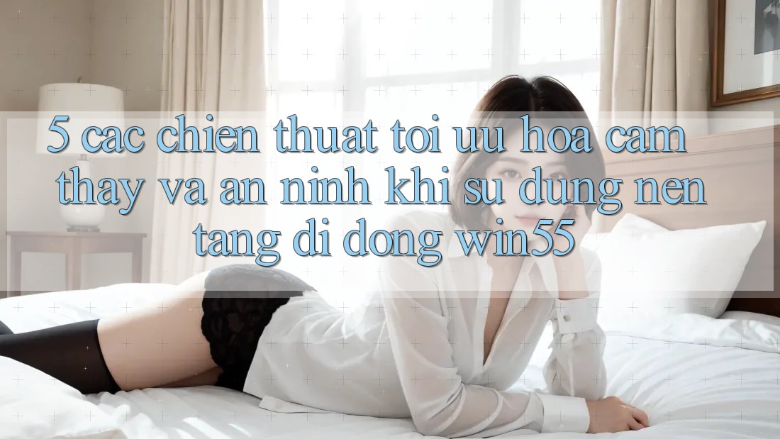 5. Các Chiến thuật Tối Ưu Hóa Cảm thấy Và An ninh Khi Sử Dụng Nền tảng di động Win55 5. Các Chiến thuật Tối Ưu Hóa Cảm thấy Và An ninh Khi Sử Dụng Nền tảng di động Win55