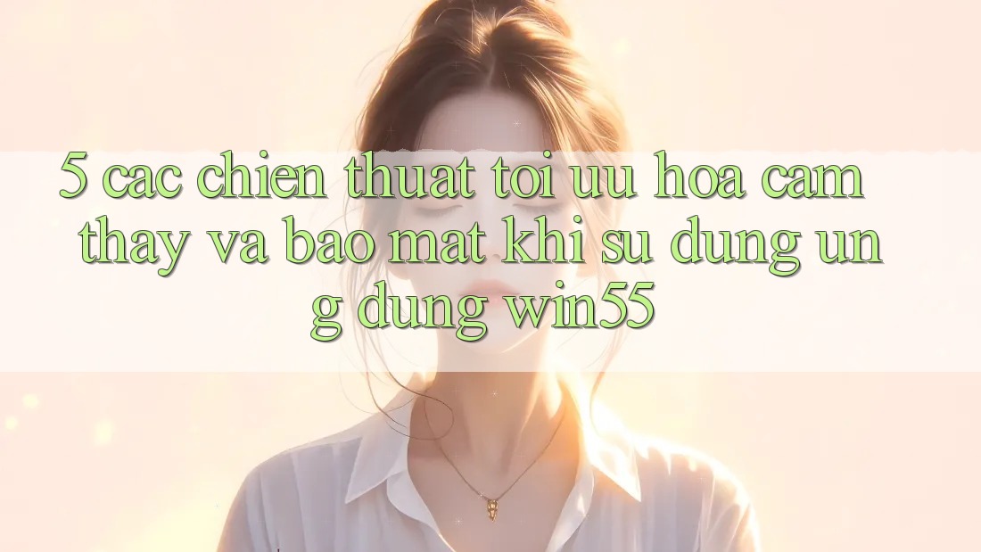 5. Các Chiến thuật Tối Ưu Hóa Cảm thấy Và Bảo Mật Khi Sử Dụng Ứng dụng Win55 5. Các Chiến thuật Tối Ưu Hóa Cảm thấy Và Bảo Mật Khi Sử Dụng Ứng dụng Win55