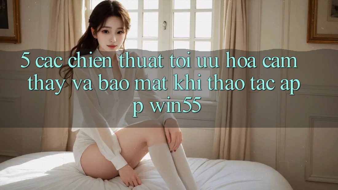 5. Các Chiến thuật Tối Ưu Hóa Cảm thấy Và Bảo Mật Khi Thao tác App Win55