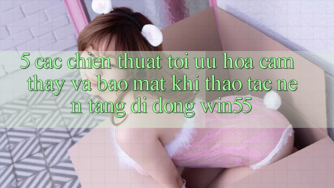 5. Các Chiến thuật Tối Ưu Hóa Cảm thấy Và Bảo Mật Khi Thao tác Nền tảng di động Win55