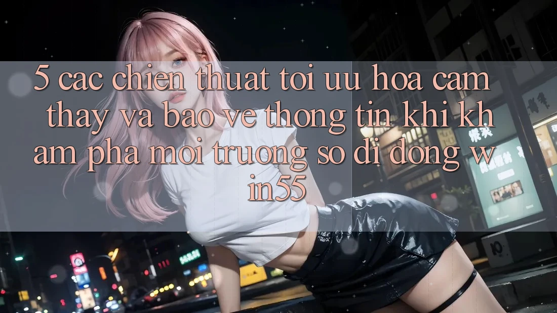 5. Các Chiến thuật Tối Ưu Hóa Cảm thấy Và Bảo vệ thông tin Khi Khám phá Môi trường số di động Win55