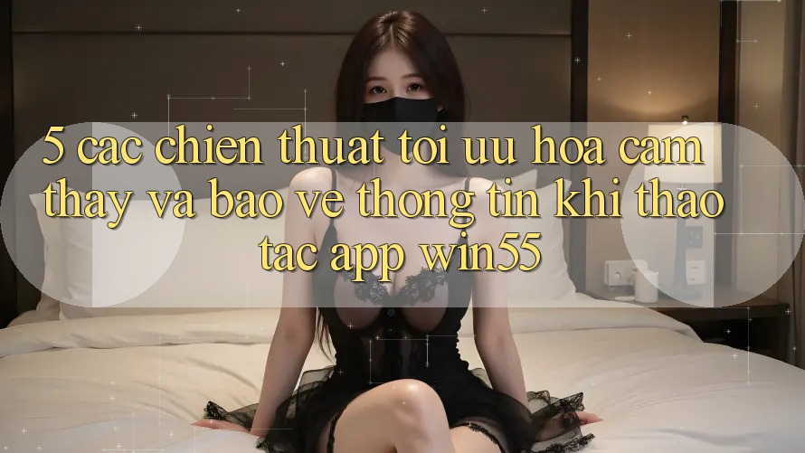 5. Các Chiến thuật Tối Ưu Hóa Cảm thấy Và Bảo vệ thông tin Khi Thao tác App Win55