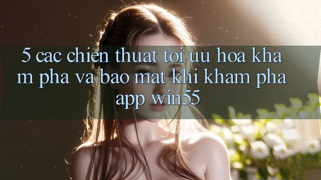 5. Các Chiến thuật Tối Ưu Hóa Khám phá Và Bảo Mật Khi Khám phá App Win55