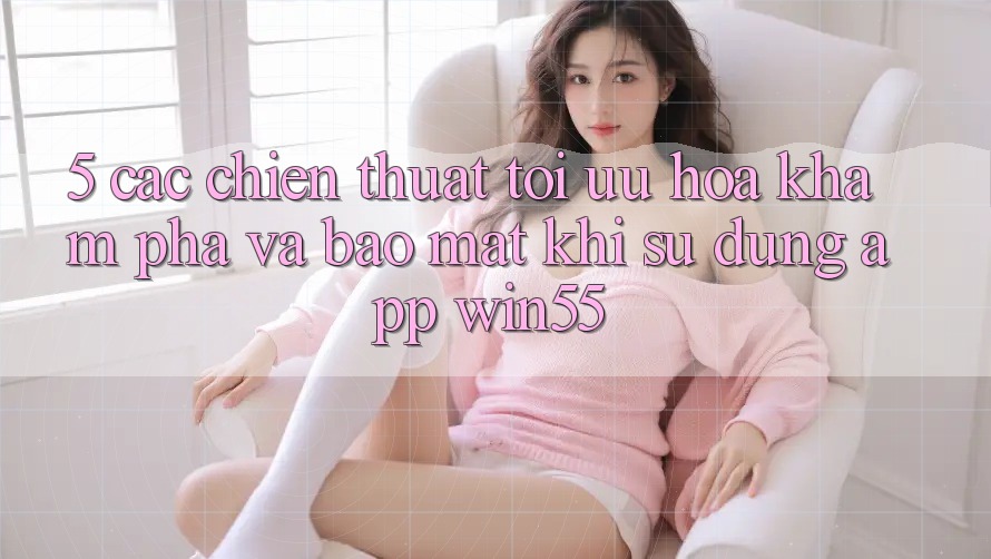 5. Các Chiến thuật Tối Ưu Hóa Khám phá Và Bảo Mật Khi Sử Dụng App Win55 5. Các Chiến thuật Tối Ưu Hóa Khám phá Và Bảo Mật Khi Sử Dụng App Win55