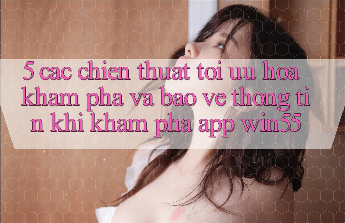 5. Các Chiến thuật Tối Ưu Hóa Khám phá Và Bảo vệ thông tin Khi Khám phá App Win55 5. Các Chiến thuật Tối Ưu Hóa Khám phá Và Bảo vệ thông tin Khi Khám phá App Win55