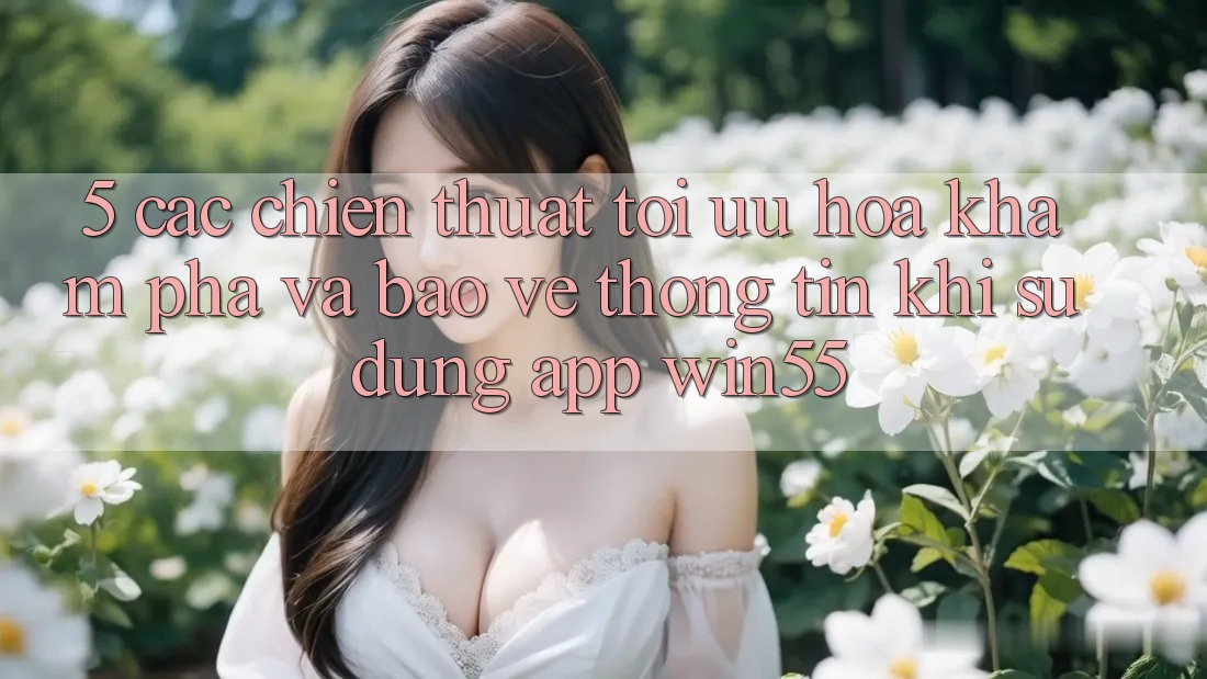 5. Các Chiến thuật Tối Ưu Hóa Khám phá Và Bảo vệ thông tin Khi Sử Dụng App Win55 5. Các Chiến thuật Tối Ưu Hóa Khám phá Và Bảo vệ thông tin Khi Sử Dụng App Win55