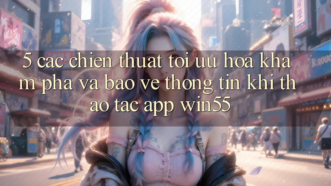 5. Các Chiến thuật Tối Ưu Hóa Khám phá Và Bảo vệ thông tin Khi Thao tác App Win55 5. Các Chiến thuật Tối Ưu Hóa Khám phá Và Bảo vệ thông tin Khi Thao tác App Win55