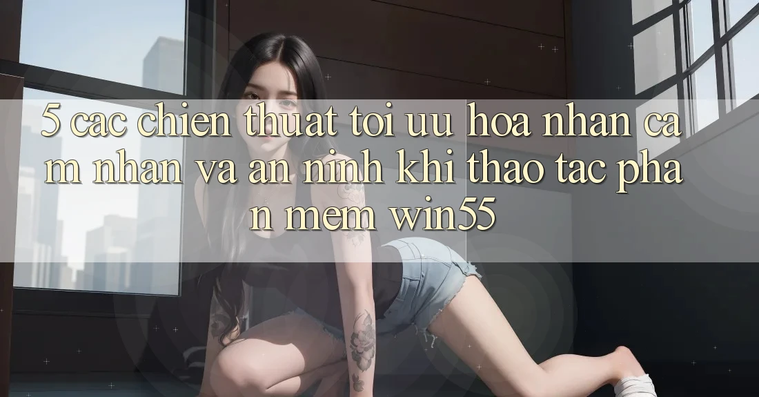 5. Các Chiến thuật Tối Ưu Hóa Nhận cảm nhận Và An ninh Khi Thao tác Phần mềm Win55 5. Các Chiến thuật Tối Ưu Hóa Nhận cảm nhận Và An ninh Khi Thao tác Phần mềm Win55