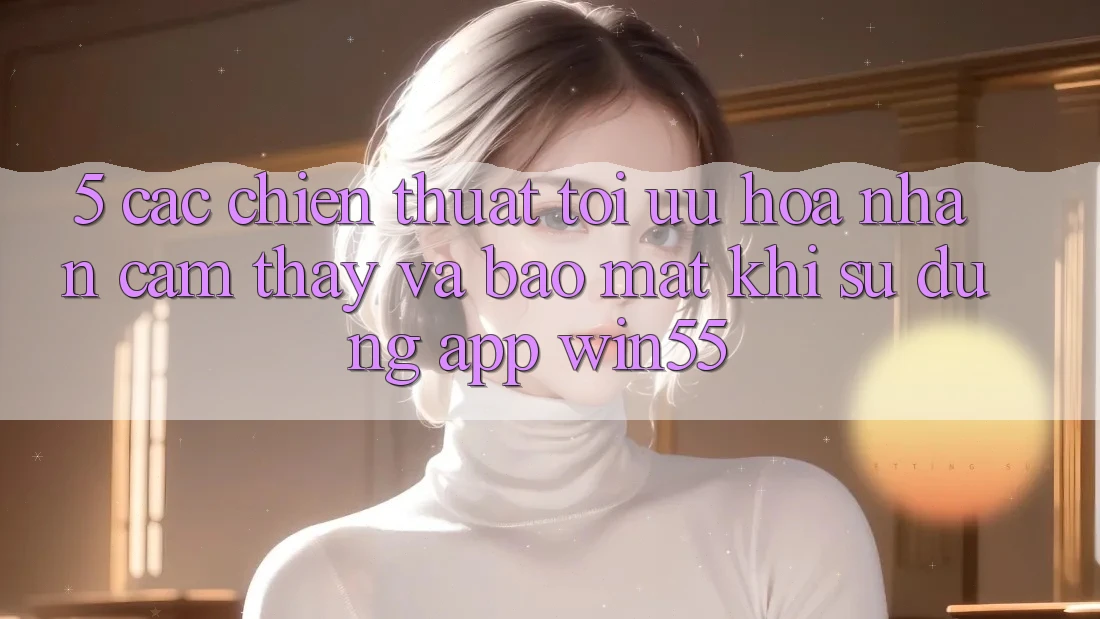 5. Các Chiến thuật Tối Ưu Hóa Nhận cảm thấy Và Bảo Mật Khi Sử Dụng App Win55 5. Các Chiến thuật Tối Ưu Hóa Nhận cảm thấy Và Bảo Mật Khi Sử Dụng App Win55
