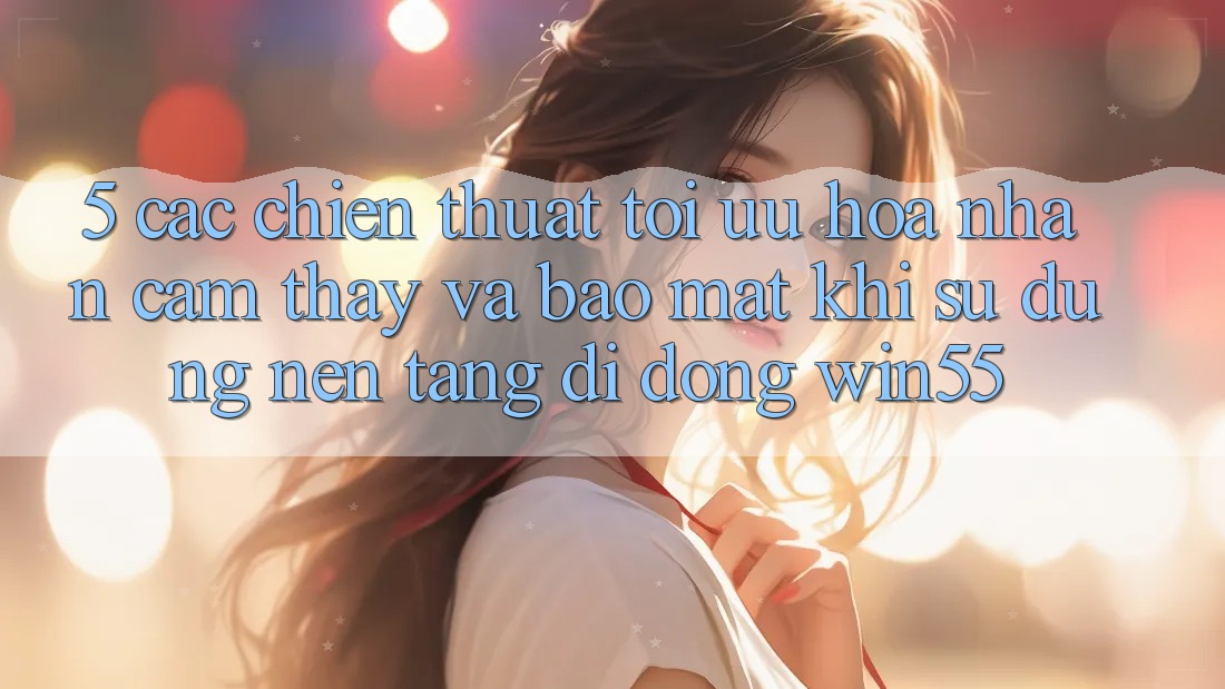 5. Các Chiến thuật Tối Ưu Hóa Nhận cảm thấy Và Bảo Mật Khi Sử Dụng Nền tảng di động Win55