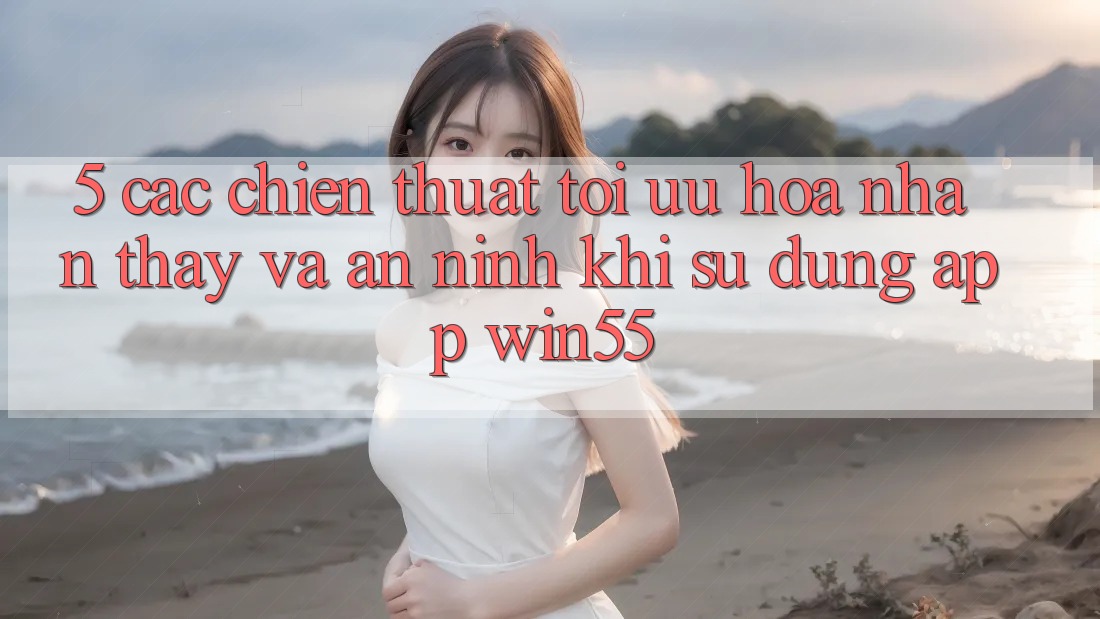 5. Các Chiến thuật Tối Ưu Hóa Nhận thấy Và An ninh Khi Sử dụng App Win55 5. Các Chiến thuật Tối Ưu Hóa Nhận thấy Và An ninh Khi Sử dụng App Win55