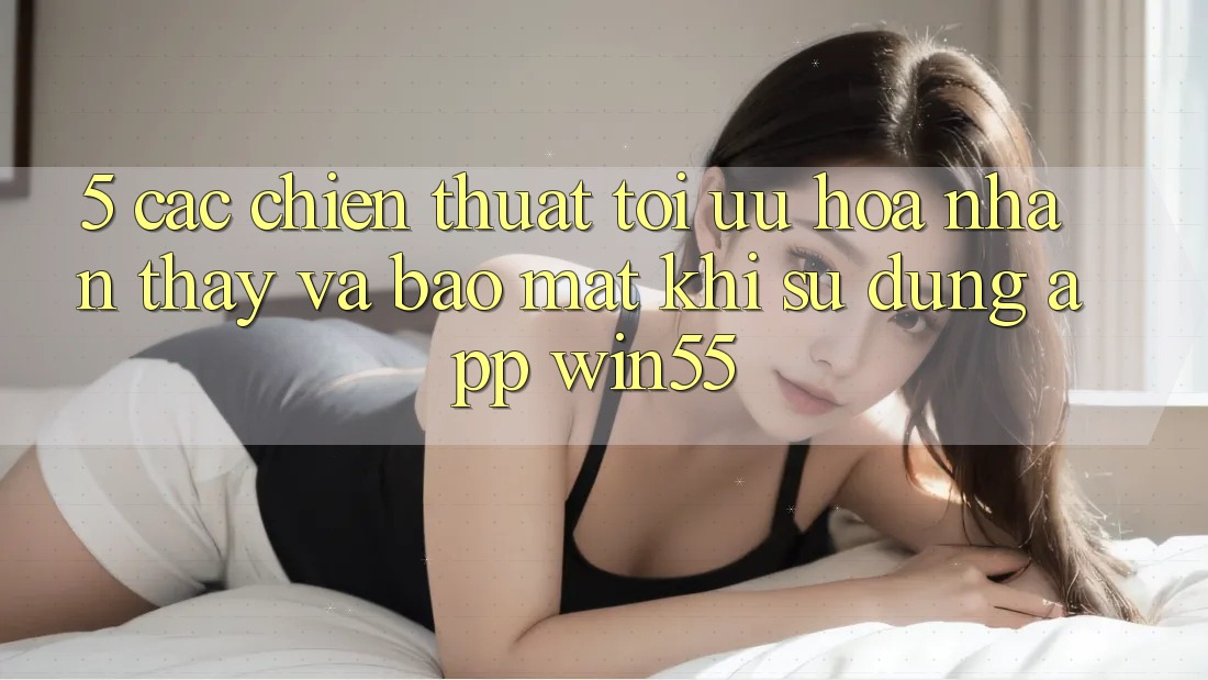 5. Các Chiến thuật Tối Ưu Hóa Nhận thấy Và Bảo Mật Khi Sử Dụng App Win55