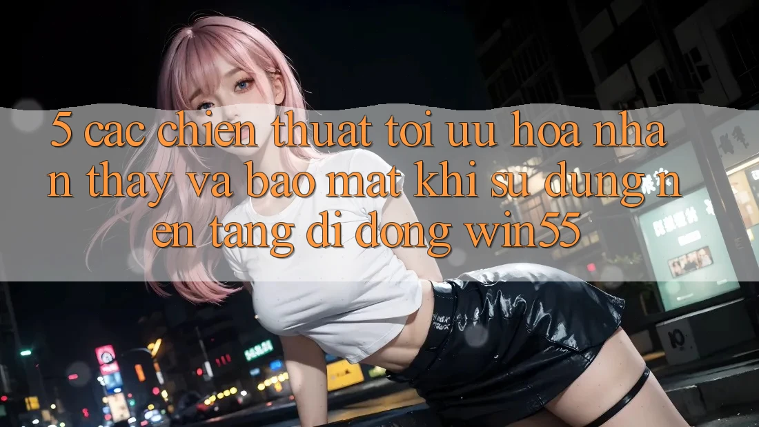 5. Các Chiến thuật Tối Ưu Hóa Nhận thấy Và Bảo mật Khi Sử Dụng Nền tảng di động Win55 5. Các Chiến thuật Tối Ưu Hóa Nhận thấy Và Bảo mật Khi Sử Dụng Nền tảng di động Win55
