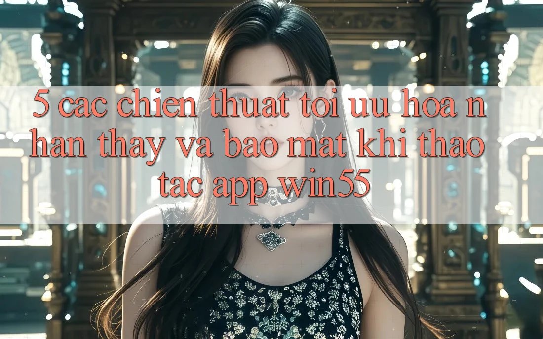 5. Các Chiến thuật Tối Ưu Hóa Nhận thấy Và Bảo Mật Khi Thao tác App Win55 5. Các Chiến thuật Tối Ưu Hóa Nhận thấy Và Bảo Mật Khi Thao tác App Win55