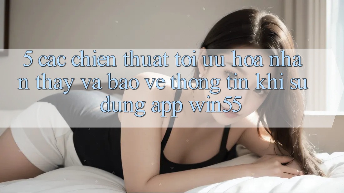 5. Các Chiến thuật Tối Ưu Hóa Nhận thấy Và Bảo vệ thông tin Khi Sử Dụng App Win55 5. Các Chiến thuật Tối Ưu Hóa Nhận thấy Và Bảo vệ thông tin Khi Sử Dụng App Win55