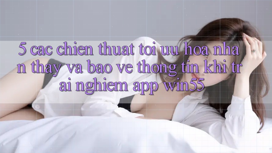 5. Các Chiến thuật Tối Ưu Hóa Nhận thấy Và Bảo vệ thông tin Khi Trải nghiệm App Win55