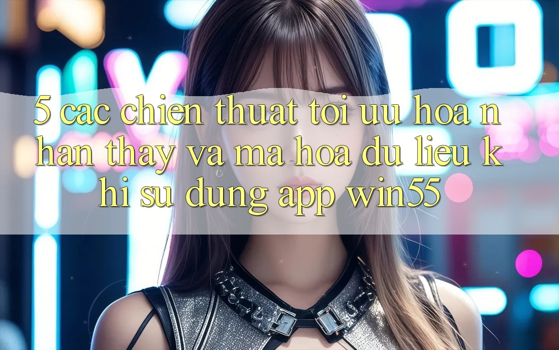 5. Các Chiến thuật Tối Ưu Hóa Nhận thấy Và Mã hóa dữ liệu Khi Sử Dụng App Win55 5. Các Chiến thuật Tối Ưu Hóa Nhận thấy Và Mã hóa dữ liệu Khi Sử Dụng App Win55