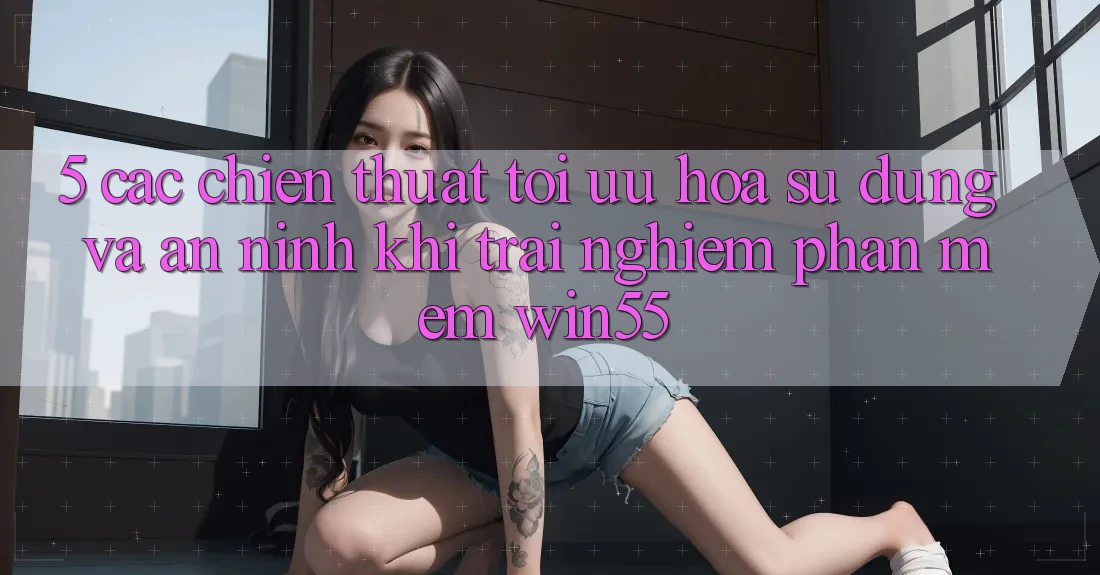5. Các Chiến thuật Tối Ưu Hóa Sử dụng Và An ninh Khi Trải nghiệm Phần mềm Win55 5. Các Chiến thuật Tối Ưu Hóa Sử dụng Và An ninh Khi Trải nghiệm Phần mềm Win55