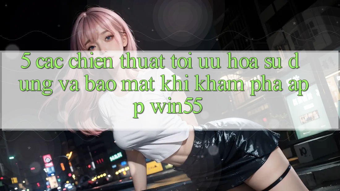 5. Các Chiến thuật Tối Ưu Hóa Sử dụng Và Bảo Mật Khi Khám phá App Win55 5. Các Chiến thuật Tối Ưu Hóa Sử dụng Và Bảo Mật Khi Khám phá App Win55