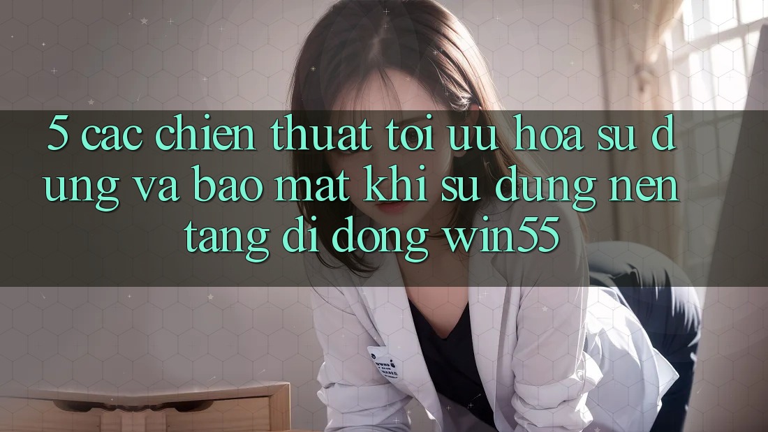 5. Các Chiến thuật Tối Ưu Hóa Sử dụng Và Bảo Mật Khi Sử dụng Nền tảng di động Win55 5. Các Chiến thuật Tối Ưu Hóa Sử dụng Và Bảo Mật Khi Sử dụng Nền tảng di động Win55