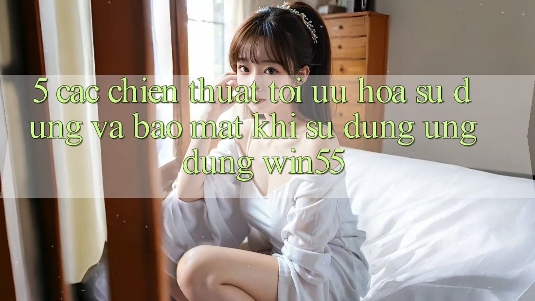 5. Các Chiến thuật Tối Ưu Hóa Sử dụng Và Bảo Mật Khi Sử Dụng Ứng dụng Win55