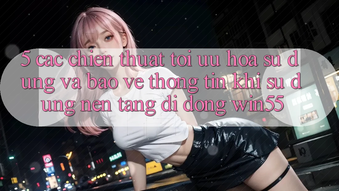 5. Các Chiến thuật Tối Ưu Hóa Sử dụng Và Bảo vệ thông tin Khi Sử Dụng Nền tảng di động Win55 5. Các Chiến thuật Tối Ưu Hóa Sử dụng Và Bảo vệ thông tin Khi Sử Dụng Nền tảng di động Win55