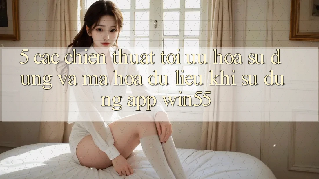 5. Các Chiến thuật Tối Ưu Hóa Sử dụng Và Mã hóa dữ liệu Khi Sử Dụng App Win55 5. Các Chiến thuật Tối Ưu Hóa Sử dụng Và Mã hóa dữ liệu Khi Sử Dụng App Win55