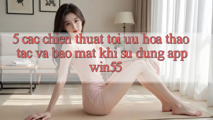 5. Các Chiến thuật Tối Ưu Hóa Thao tác Và Bảo Mật Khi Sử Dụng App Win55